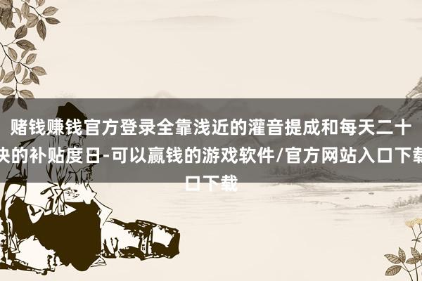 赌钱赚钱官方登录全靠浅近的灌音提成和每天二十块的补贴度日-可以赢钱的游戏软件/官方网站入口下载