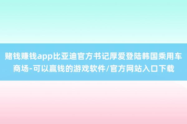 赌钱赚钱app比亚迪官方书记厚爱登陆韩国乘用车商场-可以赢钱的游戏软件/官方网站入口下载