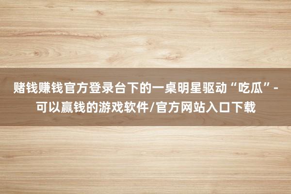 赌钱赚钱官方登录台下的一桌明星驱动“吃瓜”-可以赢钱的游戏软件/官方网站入口下载