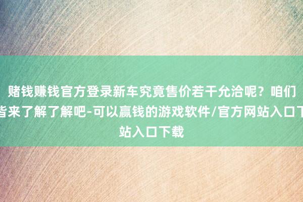 赌钱赚钱官方登录新车究竟售价若干允洽呢?咱们一皆来了解了解吧-可以赢钱的游戏软件/官方网站入口下载