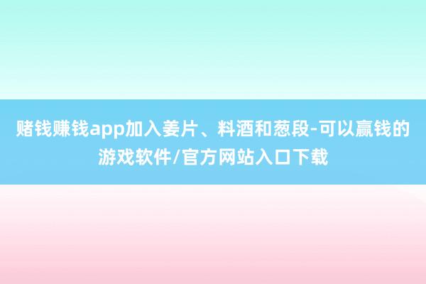 赌钱赚钱app加入姜片、料酒和葱段-可以赢钱的游戏软件/官方网站入口下载