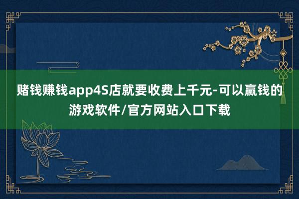 赌钱赚钱app4S店就要收费上千元-可以赢钱的游戏软件/官方网站入口下载