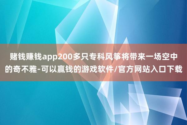 赌钱赚钱app200多只专科风筝将带来一场空中的奇不雅-可以赢钱的游戏软件/官方网站入口下载