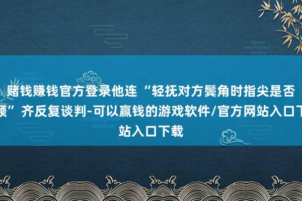 赌钱赚钱官方登录他连 “轻抚对方鬓角时指尖是否停顿” 齐反复谈判-可以赢钱的游戏软件/官方网站入口下载