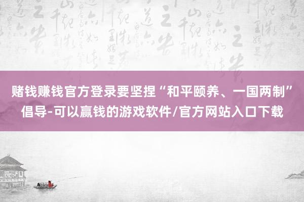 赌钱赚钱官方登录要坚捏“和平颐养、一国两制”倡导-可以赢钱的游戏软件/官方网站入口下载
