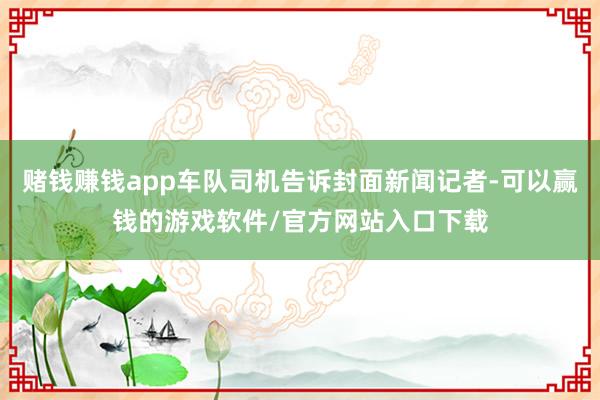 赌钱赚钱app车队司机告诉封面新闻记者-可以赢钱的游戏软件/官方网站入口下载