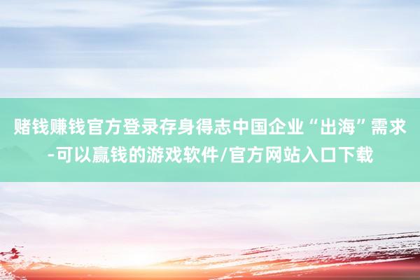 赌钱赚钱官方登录存身得志中国企业“出海”需求-可以赢钱的游戏软件/官方网站入口下载