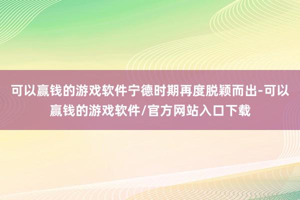 可以赢钱的游戏软件宁德时期再度脱颖而出-可以赢钱的游戏软件/官方网站入口下载