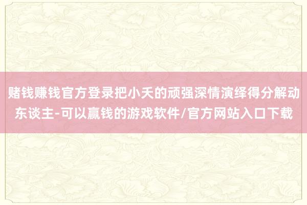 赌钱赚钱官方登录把小夭的顽强深情演绎得分解动东谈主-可以赢钱的游戏软件/官方网站入口下载