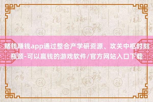 赌钱赚钱app通过整合产学研资源、攻关中枢时刻瓶颈-可以赢钱的游戏软件/官方网站入口下载
