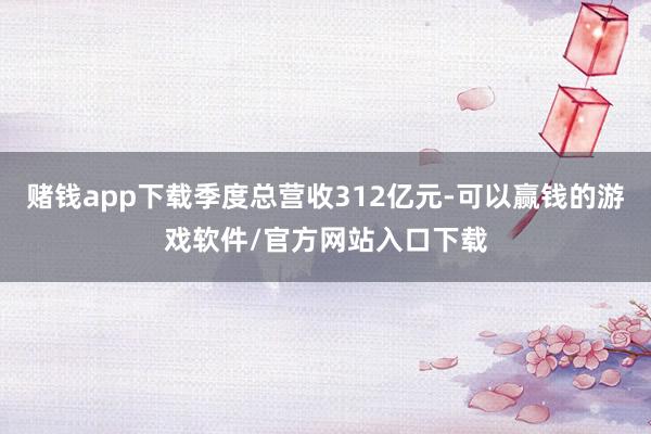 赌钱app下载季度总营收312亿元-可以赢钱的游戏软件/官方网站入口下载