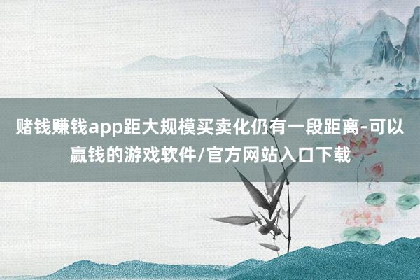 赌钱赚钱app距大规模买卖化仍有一段距离-可以赢钱的游戏软件/官方网站入口下载