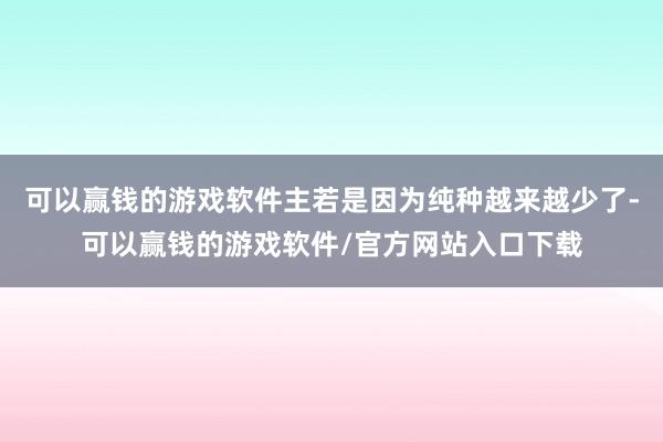 可以赢钱的游戏软件主若是因为纯种越来越少了-可以赢钱的游戏软件/官方网站入口下载