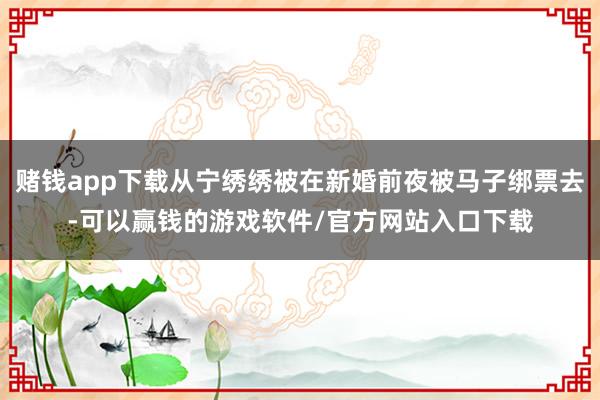 赌钱app下载从宁绣绣被在新婚前夜被马子绑票去-可以赢钱的游戏软件/官方网站入口下载