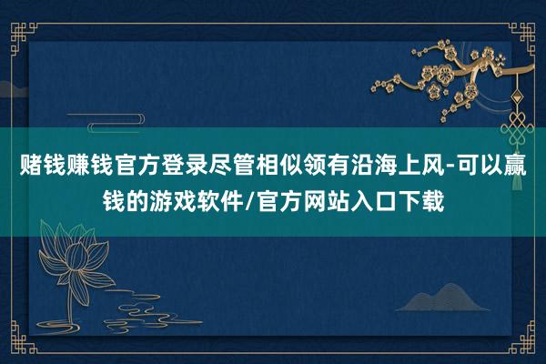赌钱赚钱官方登录尽管相似领有沿海上风-可以赢钱的游戏软件/官方网站入口下载
