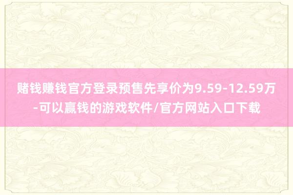 赌钱赚钱官方登录预售先享价为9.59-12.59万-可以赢钱的游戏软件/官方网站入口下载
