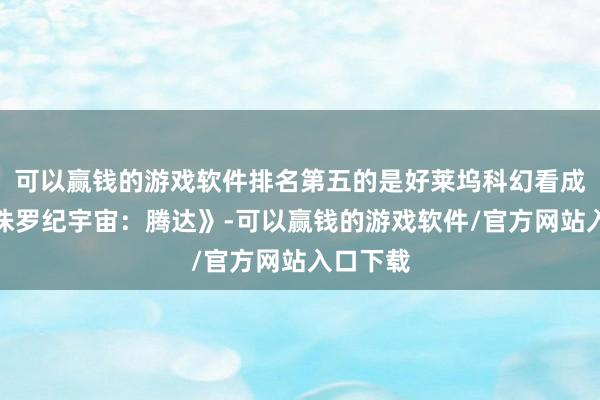 可以赢钱的游戏软件排名第五的是好莱坞科幻看成大片《侏罗纪宇宙：腾达》-可以赢钱的游戏软件/官方网站入口下载