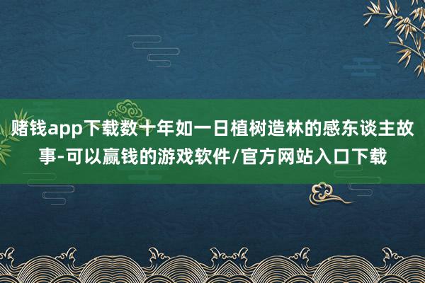 赌钱app下载数十年如一日植树造林的感东谈主故事-可以赢钱的游戏软件/官方网站入口下载