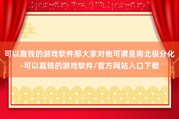 可以赢钱的游戏软件那大家对他可谓是南北极分化-可以赢钱的游戏软件/官方网站入口下载