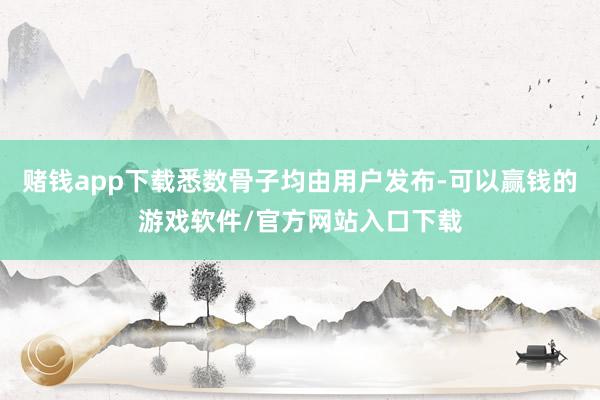 赌钱app下载悉数骨子均由用户发布-可以赢钱的游戏软件/官方网站入口下载