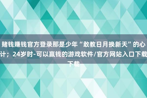 赌钱赚钱官方登录那是少年“敢教日月换新天”的心计;24岁时-可以赢钱的游戏软件/官方网站入口下载