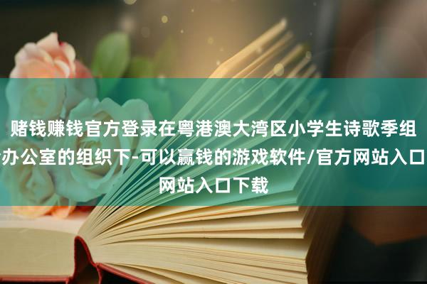 赌钱赚钱官方登录在粤港澳大湾区小学生诗歌季组委会办公室的组织下-可以赢钱的游戏软件/官方网站入口下载