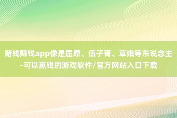 赌钱赚钱app像是屈原、伍子胥、草娥等东说念主-可以赢钱的游戏软件/官方网站入口下载