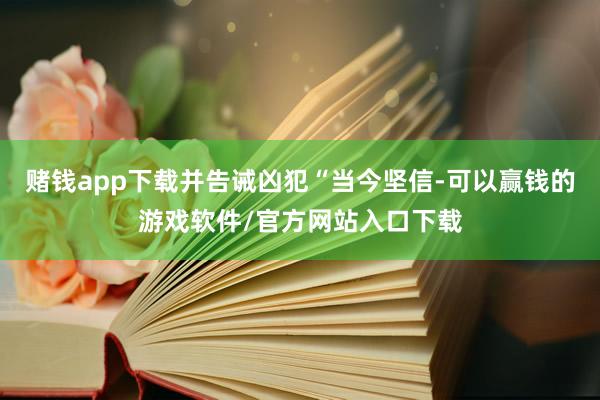 赌钱app下载并告诫凶犯“当今坚信-可以赢钱的游戏软件/官方网站入口下载
