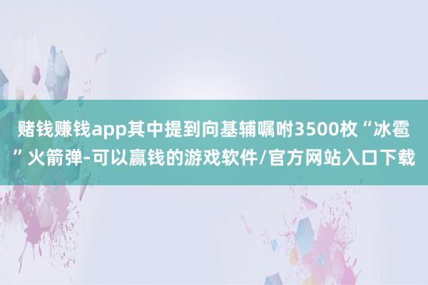 赌钱赚钱app其中提到向基辅嘱咐3500枚“冰雹”火箭弹-可以赢钱的游戏软件/官方网站入口下载