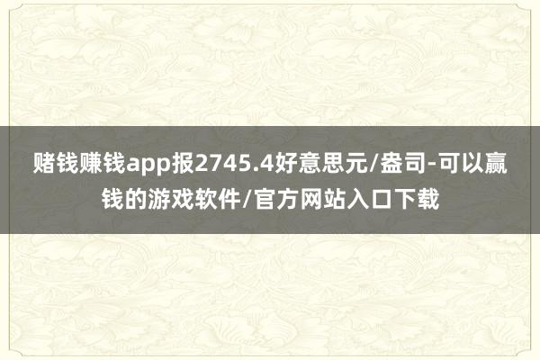 赌钱赚钱app报2745.4好意思元/盎司-可以赢钱的游戏软件/官方网站入口下载