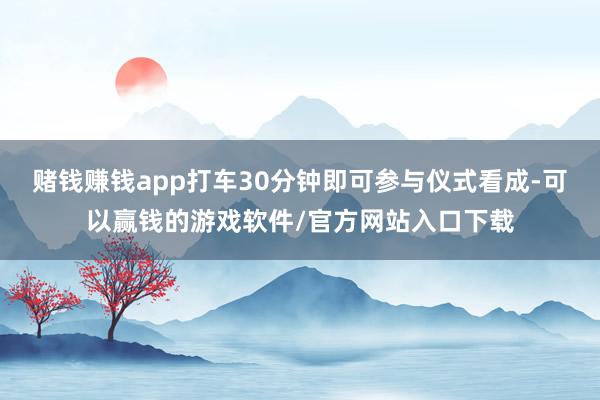 赌钱赚钱app打车30分钟即可参与仪式看成-可以赢钱的游戏软件/官方网站入口下载