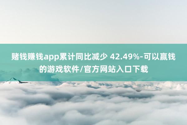 赌钱赚钱app累计同比减少 42.49%-可以赢钱的游戏软件/官方网站入口下载