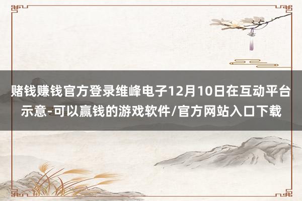 赌钱赚钱官方登录维峰电子12月10日在互动平台示意-可以赢钱的游戏软件/官方网站入口下载