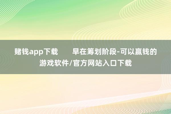 赌钱app下载 早在筹划阶段-可以赢钱的游戏软件/官方网站入口下载