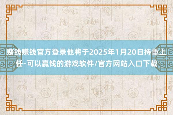 赌钱赚钱官方登录他将于2025年1月20日持重上任-可以赢钱的游戏软件/官方网站入口下载