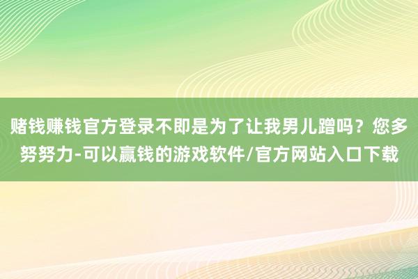 赌钱赚钱官方登录不即是为了让我男儿蹭吗?您多努努力-可以赢钱的游戏软件/官方网站入口下载