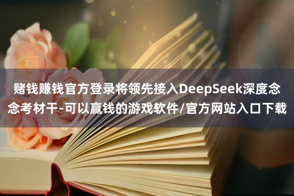 赌钱赚钱官方登录将领先接入DeepSeek深度念念考材干-可以赢钱的游戏软件/官方网站入口下载