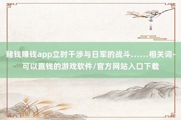 赌钱赚钱app立时干涉与日军的战斗……相关词-可以赢钱的游戏软件/官方网站入口下载