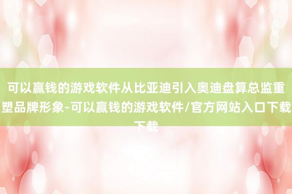 可以赢钱的游戏软件从比亚迪引入奥迪盘算总监重塑品牌形象-可以赢钱的游戏软件/官方网站入口下载