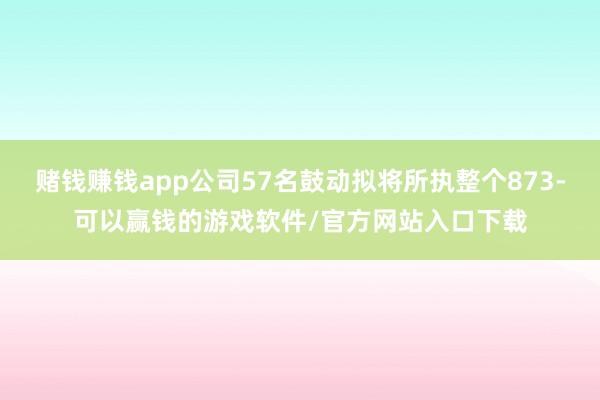 赌钱赚钱app公司57名鼓动拟将所执整个873-可以赢钱的游戏软件/官方网站入口下载