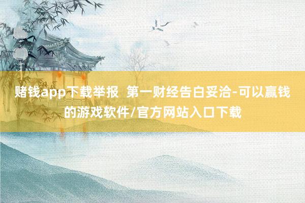 赌钱app下载举报  第一财经告白妥洽-可以赢钱的游戏软件/官方网站入口下载