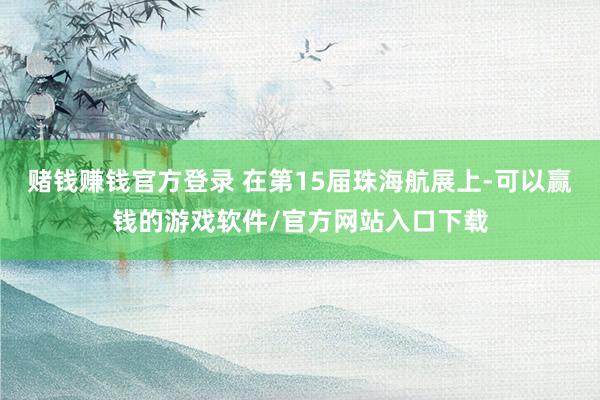 赌钱赚钱官方登录 在第15届珠海航展上-可以赢钱的游戏软件/官方网站入口下载