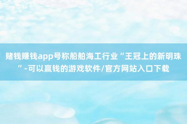 赌钱赚钱app号称船舶海工行业“王冠上的新明珠”-可以赢钱的游戏软件/官方网站入口下载