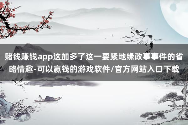赌钱赚钱app这加多了这一要紧地缘政事事件的省略情趣-可以赢钱的游戏软件/官方网站入口下载