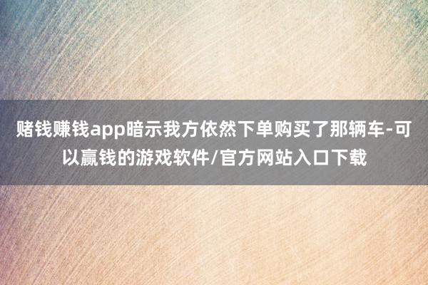 赌钱赚钱app暗示我方依然下单购买了那辆车-可以赢钱的游戏软件/官方网站入口下载