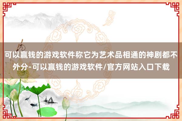 可以赢钱的游戏软件称它为艺术品相通的神剧都不外分-可以赢钱的游戏软件/官方网站入口下载