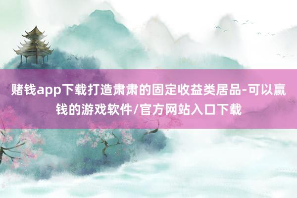 赌钱app下载打造肃肃的固定收益类居品-可以赢钱的游戏软件/官方网站入口下载