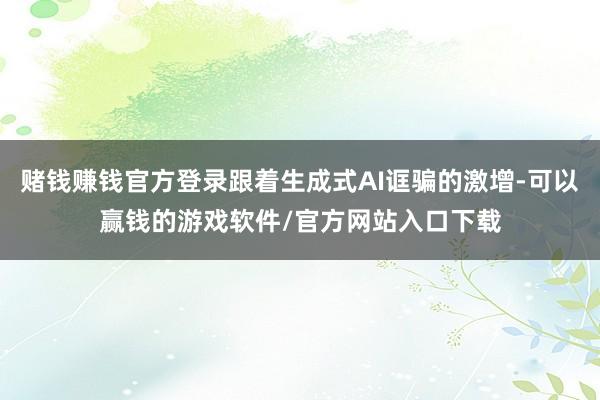 赌钱赚钱官方登录跟着生成式AI诓骗的激增-可以赢钱的游戏软件/官方网站入口下载
