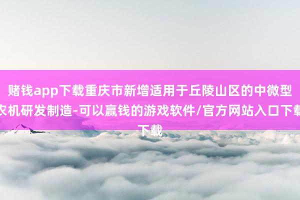 赌钱app下载重庆市新增适用于丘陵山区的中微型农机研发制造-可以赢钱的游戏软件/官方网站入口下载