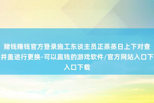 赌钱赚钱官方登录施工东谈主员正蒸蒸日上下对查验井盖进行更换-可以赢钱的游戏软件/官方网站入口下载